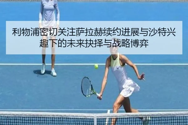 利物浦密切关注萨拉赫续约进展与沙特兴趣下的未来抉择与战略博弈