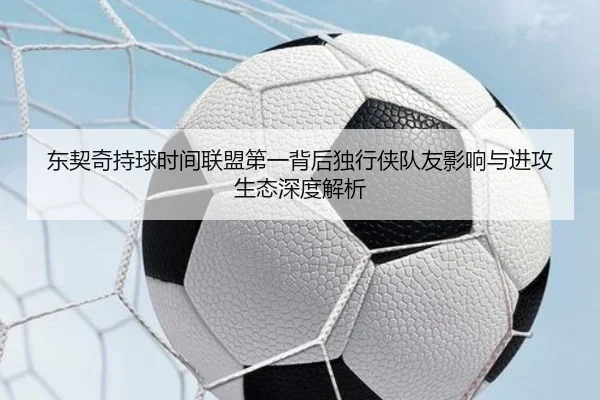 东契奇持球时间联盟第一背后独行侠队友影响与进攻生态深度解析