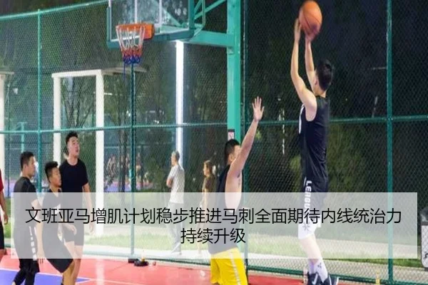 文班亚马增肌计划稳步推进马刺全面期待内线统治力持续升级